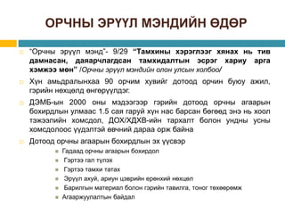 ОРЧНЫ ЭРҮҮЛ МЭНДИЙН ӨДӨР
 “Орчны эрүүл мэнд”- 9/29 “Тамхины хэрэглээг хянах нь тив
дамнасан, даяарчлагдсан тамхидалтын эсрэг хариу арга
хэмжээ мөн” /Орчны эрүүл мэндийн олон улсын холбоо/
 Хүн амьдралынхаа 90 орчим хувийг дотоод орчин буюу ажил,
гэрийн нөхцөлд өнгөрүүлдэг.
 ДЭМБ-ын 2000 оны мэдээгээр гэрийн дотоод орчны агаарын
бохирдлын улмаас 1.5 сая гаруй хүн нас барсан бөгөөд энэ нь хоол
тэжээлийн хомсдол, ДОХ/ХДХВ-ийн тархалт болон ундны усны
хомсдoлоос үүдэлтэй өвчний дараа орж байна
 Дотоод орчны агаарын бохирдлын эх үүсвэр
 Гадаад орчны агаарын бохирдол
 Гэртээ гал түлэх
 Гэртээ тамхи татах
 Эрүүл ахуй, ариун цэврийн ерөнхий нөхцөл
 Барилгын материал болон гэрийн тавилга, тоног төхөөрөмж
 Агааржуулалтын байдал
 