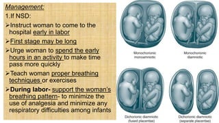 Management:
1.If NSD:
Instruct woman to come to the
hospital early in labor
First stage may be long
Urge woman to spend the early
hours in an activity to make time
pass more quickly
Teach woman proper breathing
techniques or exercises
During labor- support the woman’s
breathing pattern- to minimize the
use of analgesia and minimize any
respiratory difficulties among infants
 