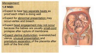 Management:
1.If NSD:
Expect to hear two separate beats as
proof each infant is doing well
Expect for abnormal presentation may
occur-vertex and breech
Expect head engagement may not occur
because the babies are usually small-cord
prolapse after rupture of membrane
Expect uterine dysfunction, overstretched
uterus, unusual presentation and
premature separation of the placenta after
birth of the first child
 