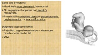 Signs and Symptoms:
Head feels more prominent than normal
No engagement apparent on Leopold’s
maneuvers,
Present with contracted uterus or placenta previa,
polyhydramnios, or fetal malformation
Diagnosis: assessment thru:
Palpation: vaginal examination – when nose,
mouth or chin can be felt
UTZ
 