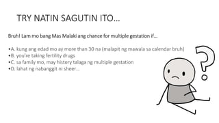 TRY NATIN SAGUTIN ITO…
Bruh! Lam mo bang Mas Malaki ang chance for multiple gestation if…
•A. kung ang edad mo ay more than 30 na (malapit ng mawala sa calendar bruh)
•B. you’re taking fertility drugs
•C. sa family mo, may history talaga ng multiple gestation
•D. lahat ng nabanggit ni sheer…
 