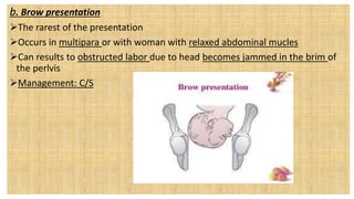 b. Brow presentation
The rarest of the presentation
Occurs in multipara or with woman with relaxed abdominal mucles
Can results to obstructed labor due to head becomes jammed in the brim of
the perlvis
Management: C/S
 