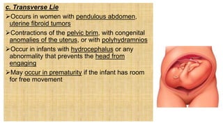 c. Transverse Lie
Occurs in women with pendulous abdomen,
uterine fibroid tumors
Contractions of the pelvic brim, with congenital
anomalies of the uterus, or with polyhydramnios
Occur in infants with hydrocephalus or any
abnormality that prevents the head from
engaging
May occur in prematurity if the infant has room
for free movement
 