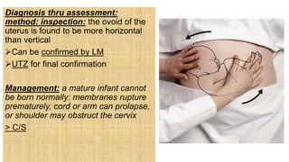 Diagnosis thru assessment:
method: inspection: the ovoid of the
uterus is found to be more horizontal
than vertical
Can be confirmed by LM
UTZ for final confirmation
Management: a mature infant cannot
be born normally: membranes rupture
prematurely, cord or arm can prolapse,
or shoulder may obstruct the cervix
> C/S
 