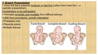 f. Breech Presentation
> when the fetus presents buttocks or feet first (rather than head first – a
cephalic presentation).
Complication to be anticipated:
> Perinatal morbidity and mortality from difficult delivery
>LBW from prematurity, growth retardation
>Prolapsed cord
>Placenta previa
>Multiple fetuses
 