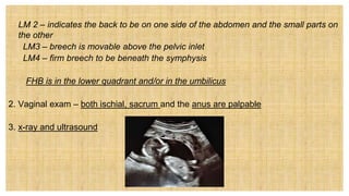 LM 2 – indicates the back to be on one side of the abdomen and the small parts on
the other
LM3 – breech is movable above the pelvic inlet
LM4 – firm breech to be beneath the symphysis
• FHB is in the lower quadrant and/or in the umbilicus
2. Vaginal exam – both ischial, sacrum and the anus are palpable
3. x-ray and ultrasound
 