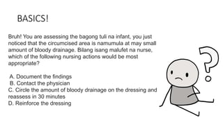 BASICS!
Bruh! You are assessing the bagong tuli na infant, you just
noticed that the circumcised area is namumula at may small
amount of bloody drainage. Bilang isang malufet na nurse,
which of the following nursing actions would be most
appropriate?
A. Document the findings
B. Contact the physician
C. Circle the amount of bloody drainage on the dressing and
reassess in 30 minutes
D. Reinforce the dressing
 