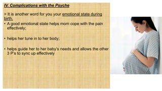 IV. Complications with the Psyche
> It is another word for you your emotional state during
birth.
• A good emotional state helps mom cope with the pain
effectively;
• helps her tune in to her body;
• helps guide her to her baby’s needs and allows the other
3 P’s to sync up effectively
 