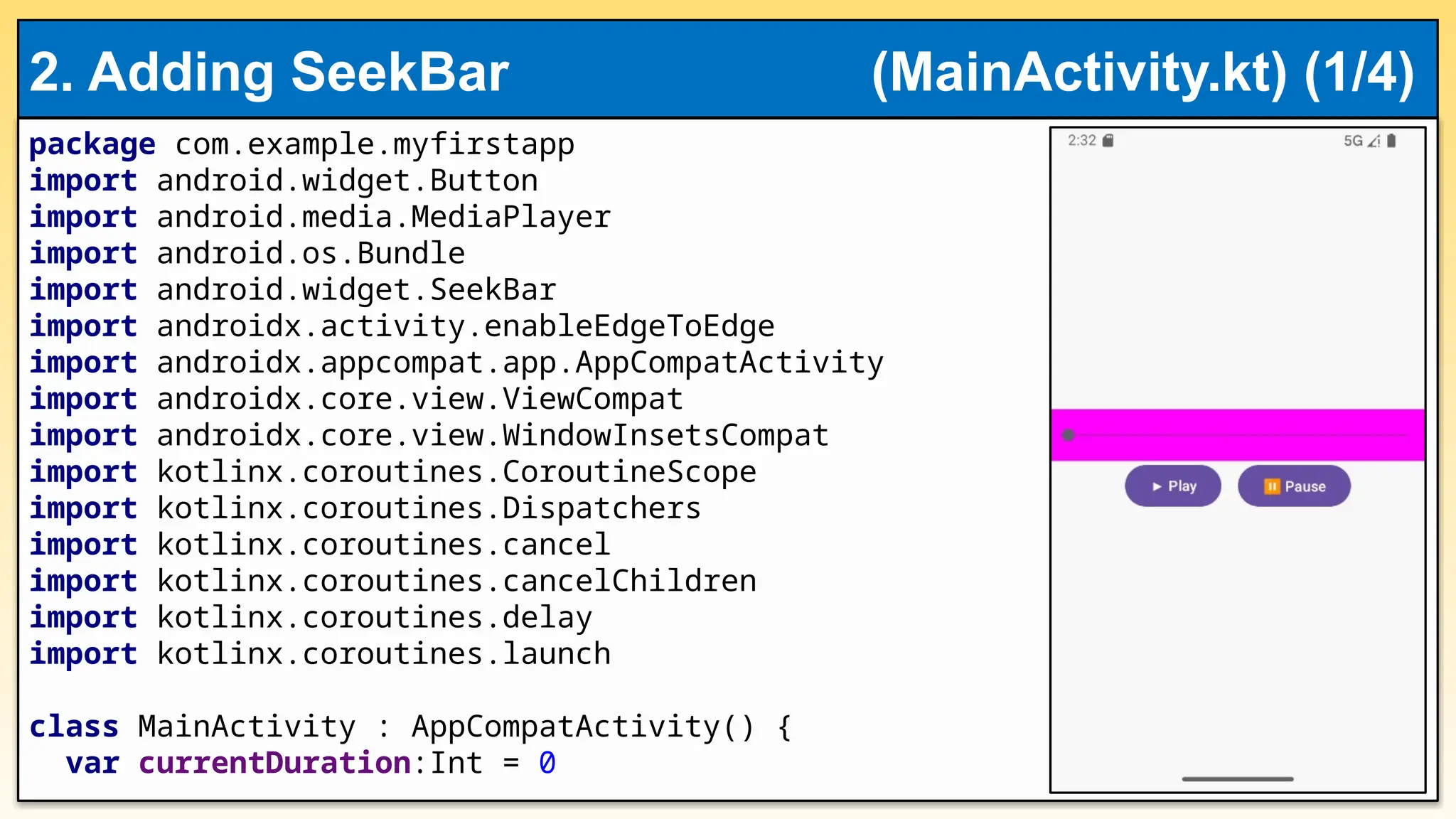 package com.example.myfirstapp
import android.widget.Button
import android.media.MediaPlayer
import android.os.Bundle
import android.widget.SeekBar
import androidx.activity.enableEdgeToEdge
import androidx.appcompat.app.AppCompatActivity
import androidx.core.view.ViewCompat
import androidx.core.view.WindowInsetsCompat
import kotlinx.coroutines.CoroutineScope
import kotlinx.coroutines.Dispatchers
import kotlinx.coroutines.cancel
import kotlinx.coroutines.cancelChildren
import kotlinx.coroutines.delay
import kotlinx.coroutines.launch
class MainActivity : AppCompatActivity() {
var currentDuration:Int = 0
2. Adding SeekBar (MainActivity.kt) (1/4)
 
