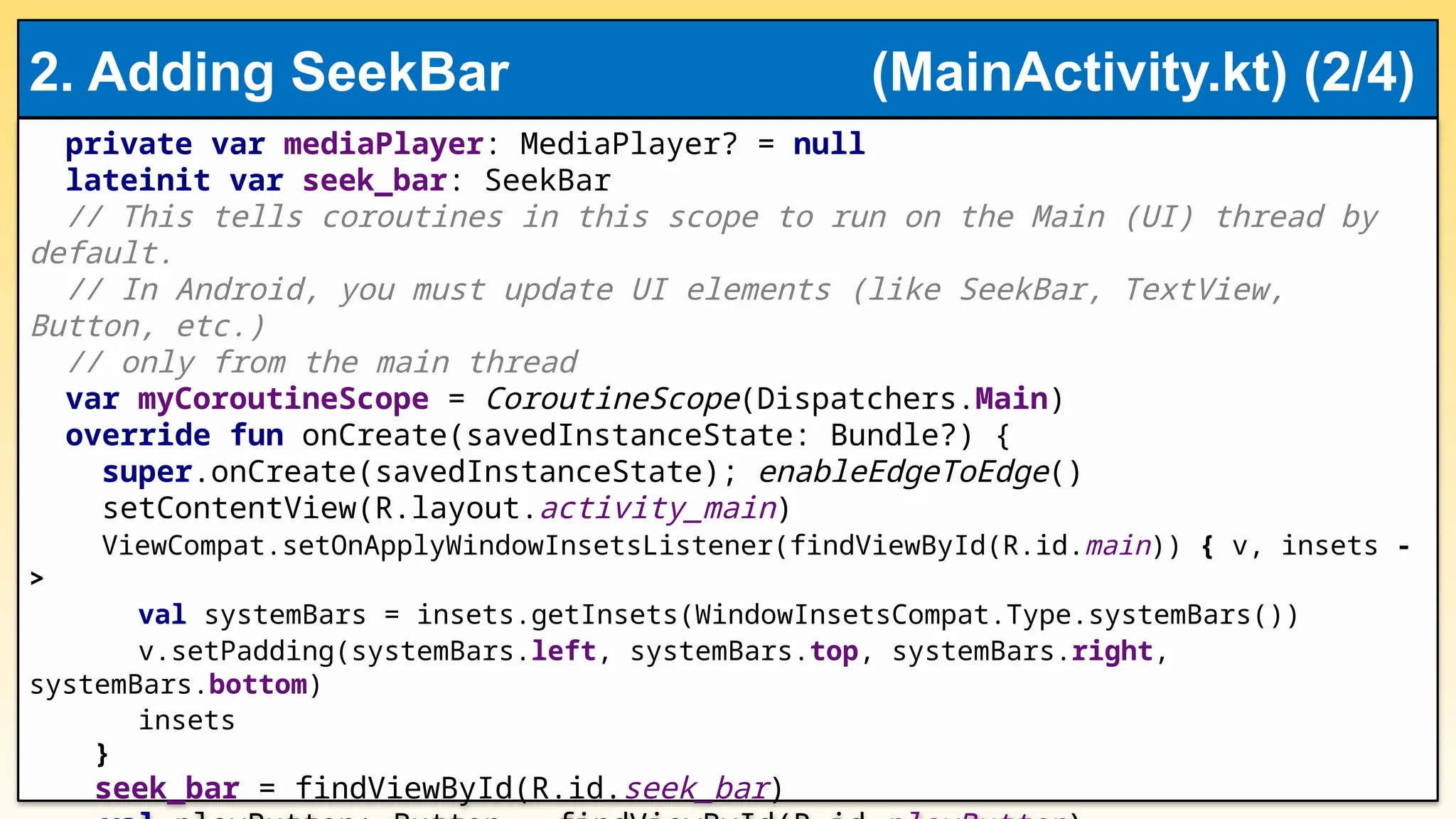 private var mediaPlayer: MediaPlayer? = null
lateinit var seek_bar: SeekBar
// This tells coroutines in this scope to run on the Main (UI) thread by
default.
// In Android, you must update UI elements (like SeekBar, TextView,
Button, etc.)
// only from the main thread
var myCoroutineScope = CoroutineScope(Dispatchers.Main)
override fun onCreate(savedInstanceState: Bundle?) {
super.onCreate(savedInstanceState); enableEdgeToEdge()
setContentView(R.layout.activity_main)
ViewCompat.setOnApplyWindowInsetsListener(findViewById(R.id.main)) { v, insets -
>
val systemBars = insets.getInsets(WindowInsetsCompat.Type.systemBars())
v.setPadding(systemBars.left, systemBars.top, systemBars.right,
systemBars.bottom)
insets
}
seek_bar = findViewById(R.id.seek_bar)
2. Adding SeekBar (MainActivity.kt) (2/4)
 