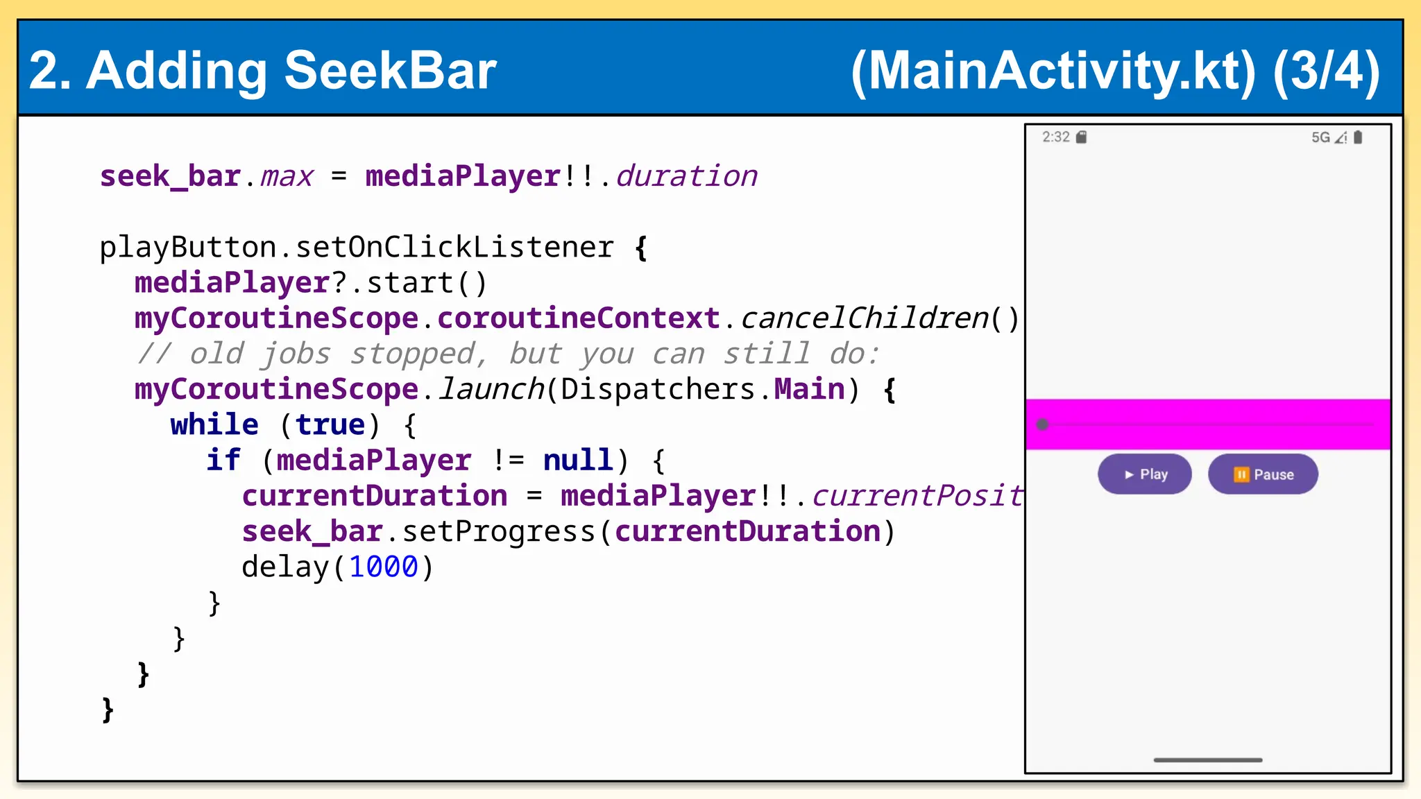 seek_bar.max = mediaPlayer!!.duration
playButton.setOnClickListener {
mediaPlayer?.start()
myCoroutineScope.coroutineContext.cancelChildren()
// old jobs stopped, but you can still do:
myCoroutineScope.launch(Dispatchers.Main) {
while (true) {
if (mediaPlayer != null) {
currentDuration = mediaPlayer!!.currentPosition
seek_bar.setProgress(currentDuration)
delay(1000)
}
}
}
}
2. Adding SeekBar (MainActivity.kt) (3/4)
 