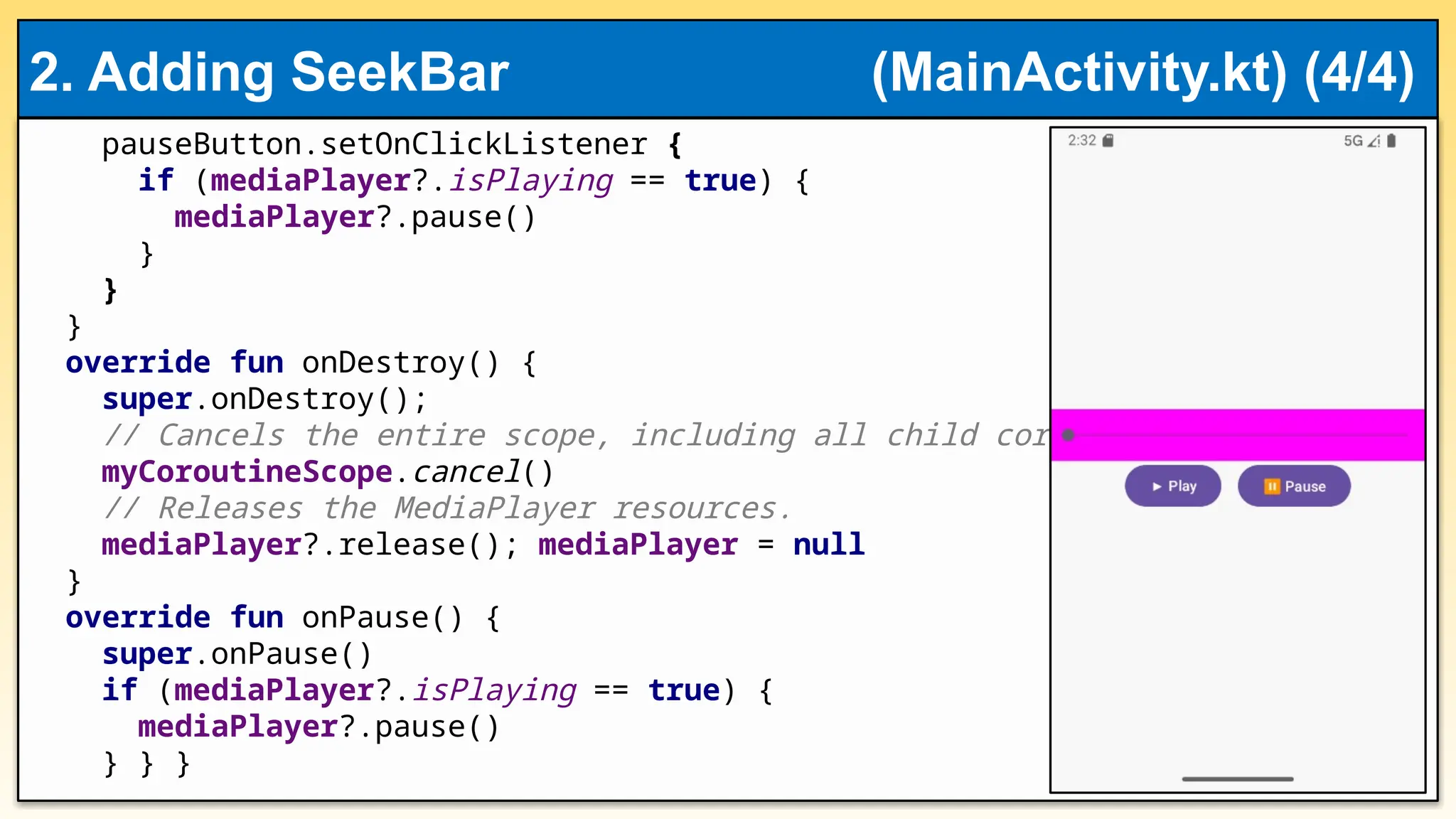 pauseButton.setOnClickListener {
if (mediaPlayer?.isPlaying == true) {
mediaPlayer?.pause()
}
}
}
override fun onDestroy() {
super.onDestroy();
// Cancels the entire scope, including all child coroutines.
myCoroutineScope.cancel()
// Releases the MediaPlayer resources.
mediaPlayer?.release(); mediaPlayer = null
}
override fun onPause() {
super.onPause()
if (mediaPlayer?.isPlaying == true) {
mediaPlayer?.pause()
} } }
2. Adding SeekBar (MainActivity.kt) (4/4)
 