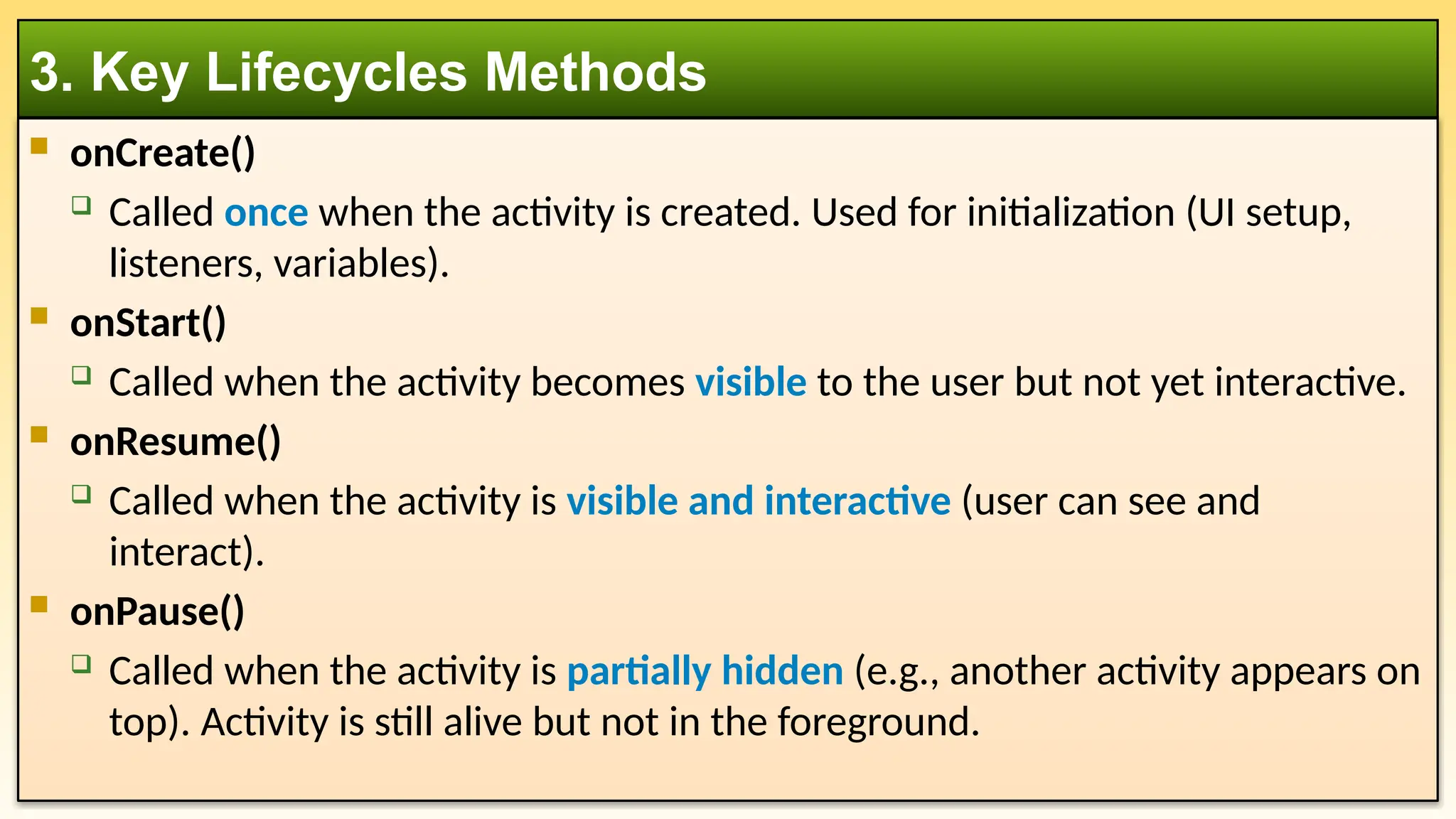  onCreate()
 Called once when the activity is created. Used for initialization (UI setup,
listeners, variables).
 onStart()
 Called when the activity becomes visible to the user but not yet interactive.
 onResume()
 Called when the activity is visible and interactive (user can see and
interact).
 onPause()
 Called when the activity is partially hidden (e.g., another activity appears on
top). Activity is still alive but not in the foreground.
3. Key Lifecycles Methods
 