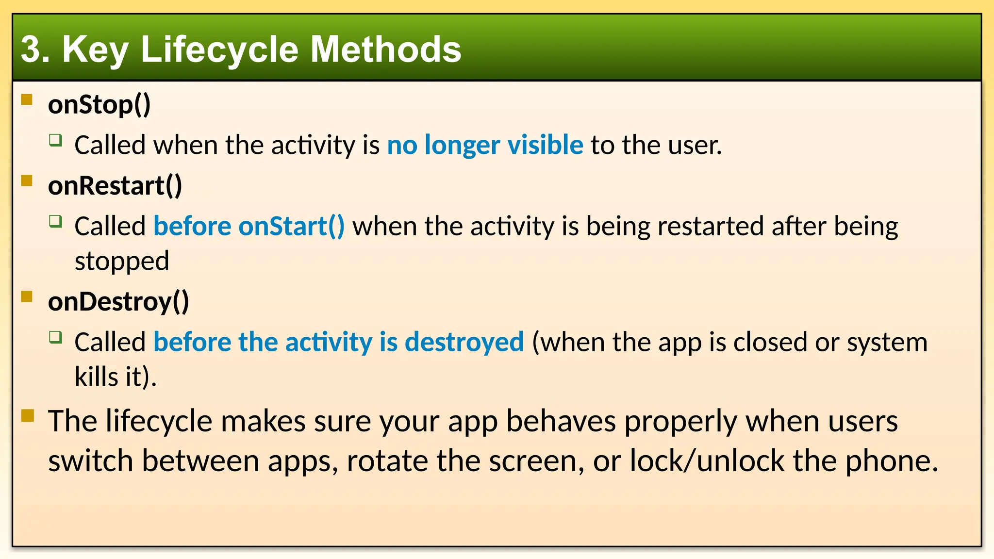  onStop()
 Called when the activity is no longer visible to the user.
 onRestart()
 Called before onStart() when the activity is being restarted after being
stopped
 onDestroy()
 Called before the activity is destroyed (when the app is closed or system
kills it).
 The lifecycle makes sure your app behaves properly when users
switch between apps, rotate the screen, or lock/unlock the phone.
3. Key Lifecycle Methods
 