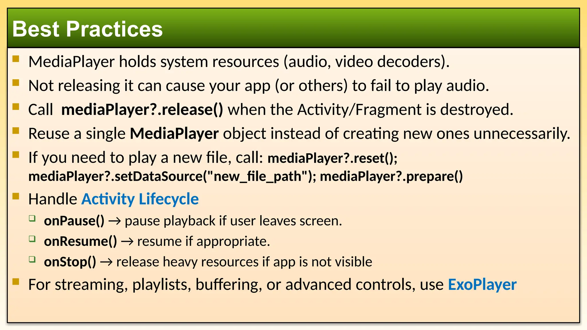  MediaPlayer holds system resources (audio, video decoders).
 Not releasing it can cause your app (or others) to fail to play audio.
 Call mediaPlayer?.release() when the Activity/Fragment is destroyed.
 Reuse a single MediaPlayer object instead of creating new ones unnecessarily.
 If you need to play a new file, call: mediaPlayer?.reset();
mediaPlayer?.setDataSource("new_file_path"); mediaPlayer?.prepare()
 Handle Activity Lifecycle
 onPause() → pause playback if user leaves screen.
 onResume() → resume if appropriate.
 onStop() → release heavy resources if app is not visible
 For streaming, playlists, buffering, or advanced controls, use ExoPlayer
Best Practices
 