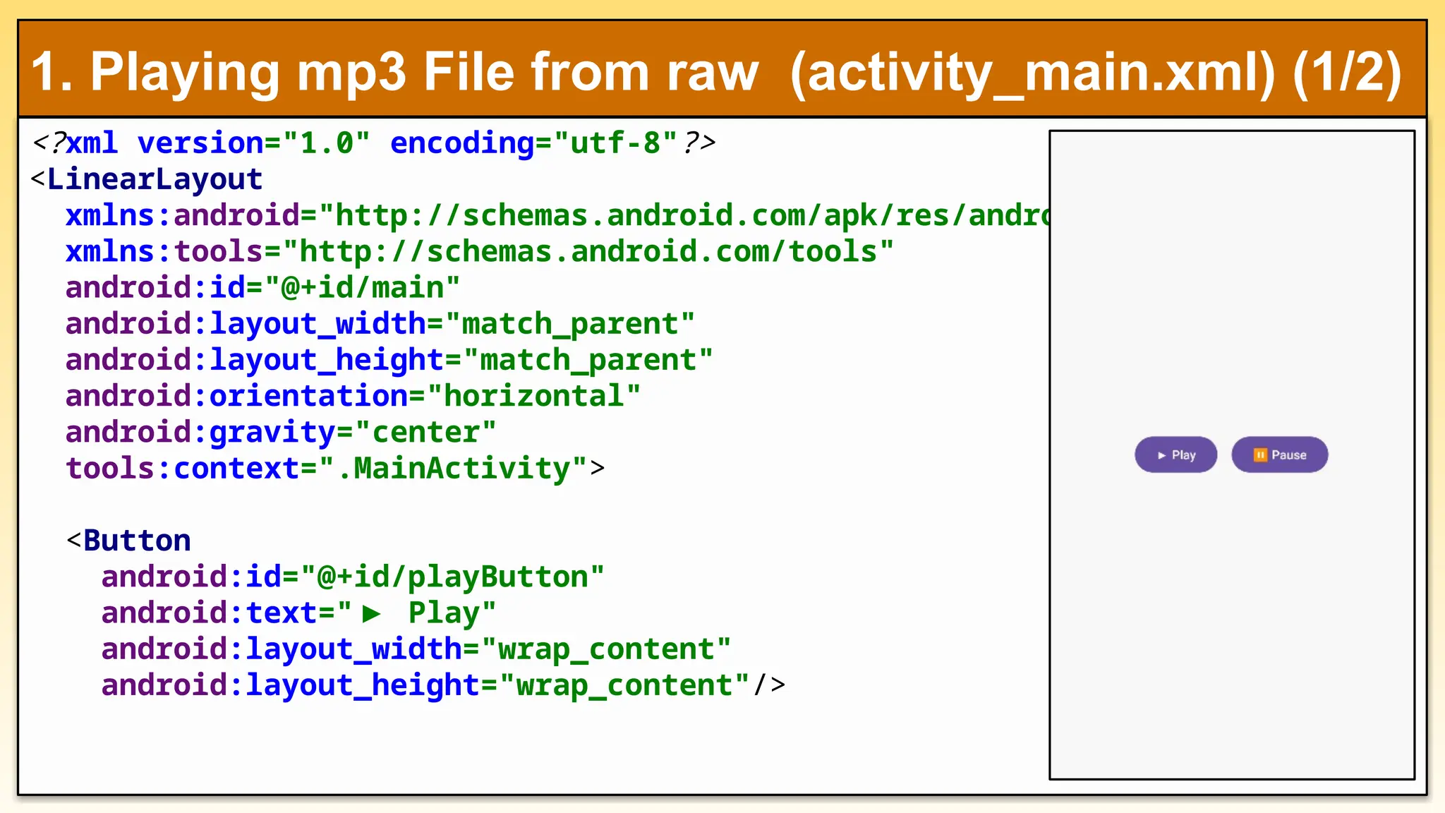 <?xml version="1.0" encoding="utf-8"?>
<LinearLayout
xmlns:android="http://schemas.android.com/apk/res/android"
xmlns:tools="http://schemas.android.com/tools"
android:id="@+id/main"
android:layout_width="match_parent"
android:layout_height="match_parent"
android:orientation="horizontal"
android:gravity="center"
tools:context=".MainActivity">
<Button
android:id="@+id/playButton"
android:text="▶ Play"
android:layout_width="wrap_content"
android:layout_height="wrap_content"/>
1. Playing mp3 File from raw (activity_main.xml) (1/2)
 