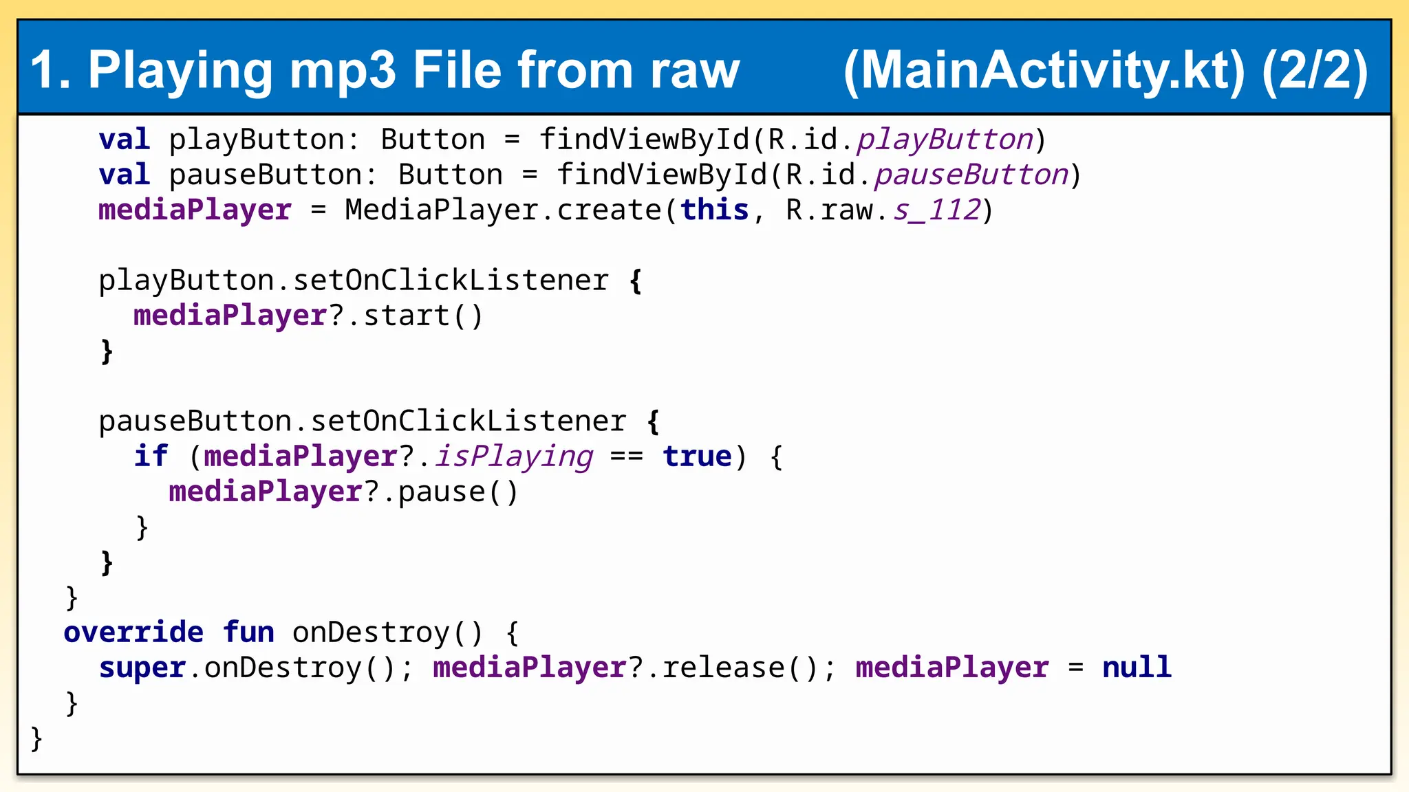 val playButton: Button = findViewById(R.id.playButton)
val pauseButton: Button = findViewById(R.id.pauseButton)
mediaPlayer = MediaPlayer.create(this, R.raw.s_112)
playButton.setOnClickListener {
mediaPlayer?.start()
}
pauseButton.setOnClickListener {
if (mediaPlayer?.isPlaying == true) {
mediaPlayer?.pause()
}
}
}
override fun onDestroy() {
super.onDestroy(); mediaPlayer?.release(); mediaPlayer = null
}
}
1. Playing mp3 File from raw (MainActivity.kt) (2/2)
 