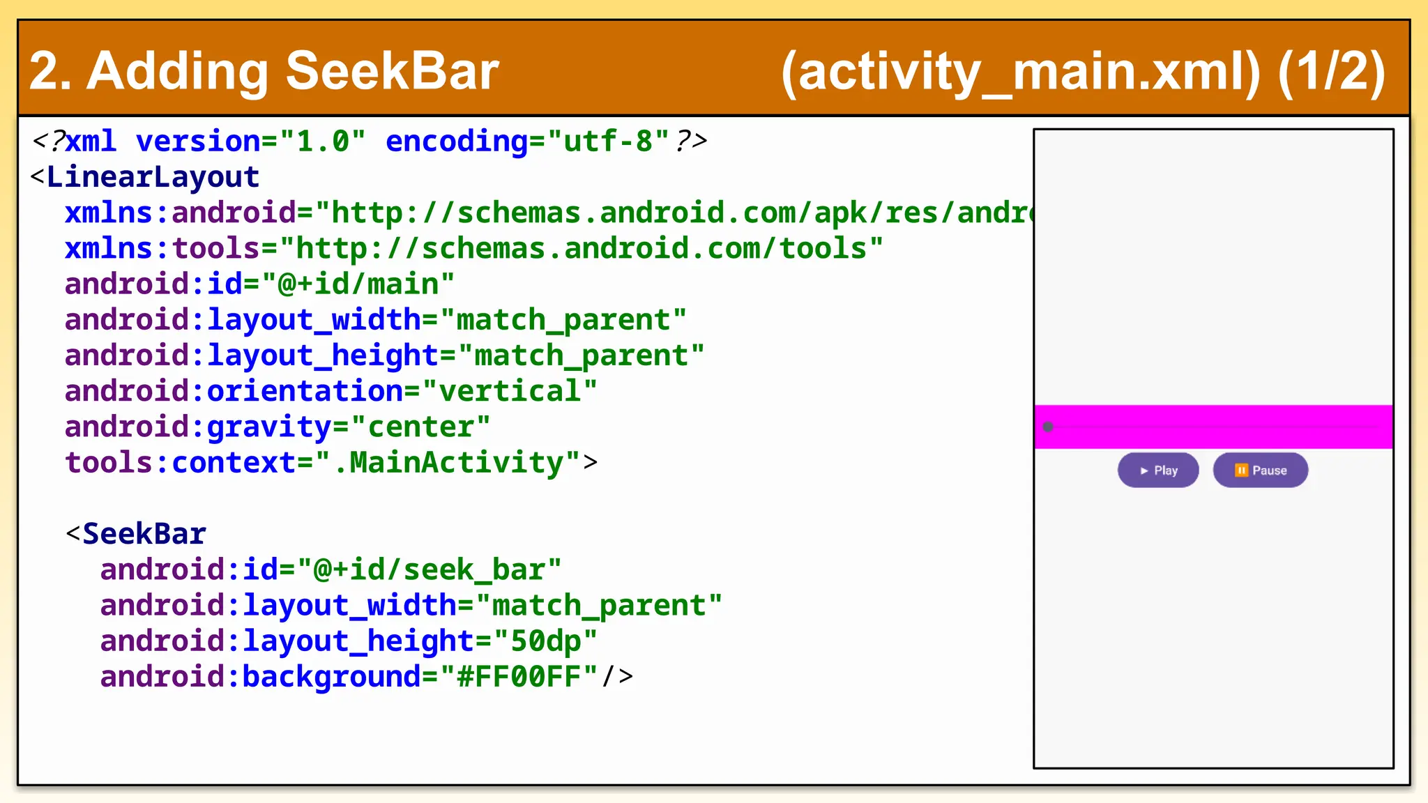 <?xml version="1.0" encoding="utf-8"?>
<LinearLayout
xmlns:android="http://schemas.android.com/apk/res/android"
xmlns:tools="http://schemas.android.com/tools"
android:id="@+id/main"
android:layout_width="match_parent"
android:layout_height="match_parent"
android:orientation="vertical"
android:gravity="center"
tools:context=".MainActivity">
<SeekBar
android:id="@+id/seek_bar"
android:layout_width="match_parent"
android:layout_height="50dp"
android:background="#FF00FF"/>
2. Adding SeekBar (activity_main.xml) (1/2)
 