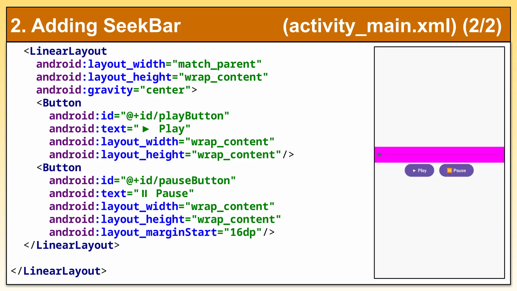 <LinearLayout
android:layout_width="match_parent"
android:layout_height="wrap_content"
android:gravity="center">
<Button
android:id="@+id/playButton"
android:text="▶ Play"
android:layout_width="wrap_content"
android:layout_height="wrap_content"/>
<Button
android:id="@+id/pauseButton"
android:text=" Pause"
⏸
android:layout_width="wrap_content"
android:layout_height="wrap_content"
android:layout_marginStart="16dp"/>
</LinearLayout>
</LinearLayout>
2. Adding SeekBar (activity_main.xml) (2/2)
 