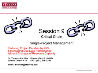 Date/reference/classification 1
Session 9
Critical Chain
Single-Project Management
Reducing Project Duration by 25%
& Increasing Due Date Performance
Without Changes of Resource Capacity
Dr. Thomas Lechler Phone: (201) 216-8174
Babbio Center 416 FAX: (201) 216-5385
email: tlechler@stevens.edu
 