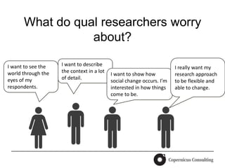What do qual researchers worry
                 about?

I want to see the   I want to describe
                                                                       I really want my
world through the   the context in a lot
                                           I want to show how          research approach
eyes of my          of detail.
                                           social change occurs. I’m   to be flexible and
respondents.                               interested in how things    able to change.
                                           come to be.
 