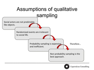 Assumptions of qualitative
                    sampling
Social actors are not predictable
like objects.


             Randomized events are irrelevant
             to social life.


                           Probability sampling is expensive        Therefore…
                           and inefficient.


                                                Non-probability sampling is the
                                                best approach.
 