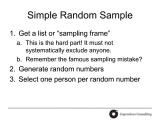 Simple Random Sample
1. Get a list or “sampling frame”
  a. This is the hard part! It must not
     systematically exclude anyone.
  b. Remember the famous sampling mistake?
2. Generate random numbers
3. Select one person per random number
 