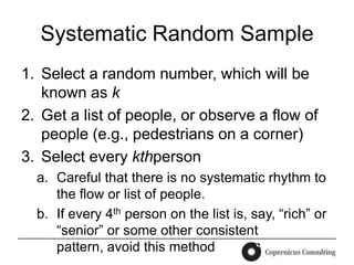 Systematic Random Sample
1. Select a random number, which will be
   known as k
2. Get a list of people, or observe a flow of
   people (e.g., pedestrians on a corner)
3. Select every kthperson
  a. Careful that there is no systematic rhythm to
     the flow or list of people.
  b. If every 4th person on the list is, say, “rich” or
     “senior” or some other consistent
     pattern, avoid this method
 