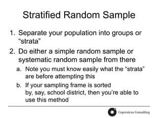 Stratified Random Sample
1. Separate your population into groups or
   “strata”
2. Do either a simple random sample or
   systematic random sample from there
  a. Note you must know easily what the “strata”
     are before attempting this
  b. If your sampling frame is sorted
     by, say, school district, then you’re able to
     use this method
 