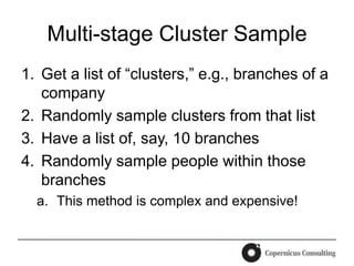 Multi-stage Cluster Sample
1. Get a list of “clusters,” e.g., branches of a
   company
2. Randomly sample clusters from that list
3. Have a list of, say, 10 branches
4. Randomly sample people within those
   branches
  a. This method is complex and expensive!
 