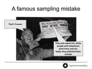 A famous sampling mistake

That’s Truman




                  They only asked rich, white
                   people with telephones
                     who’d they vote for.
                  Sadly, they published their
                            mistake
 