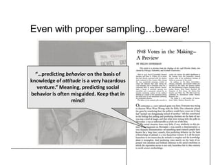 Even with proper sampling…beware!



  “…predicting behavior on the basis of
knowledge of attitude is a very hazardous
   venture.” Meaning, predicting social
behavior is often misguided. Keep that in
                  mind!
 