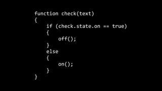 function	
  check(text)	
  
{	
  
	
  	
  	
  	
  if	
  (check.state.on	
  ==	
  true)	
  
	
  	
  	
  	
  {	
  
	
  	
  	
  	
  	
  	
  	
  	
  off();	
  
	
  	
  	
  	
  }	
  
	
  	
  	
  	
  else	
  
	
  	
  	
  	
  {	
  
	
  	
  	
  	
  	
  	
  	
  	
  on();	
  
	
  	
  	
  	
  }	
  
}
 