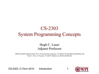IntroductionCS-2303, C-Term 2010 1
CS-2303
System Programming Concepts
Hugh C. Lauer
Adjunct Professor
(Slides include materials from The C Programming Language, 2nd
edition, by Kernighan and Ritchie and
from C: How to Program, 5th
and 6th
editions, by Deitel and Deitel)
 