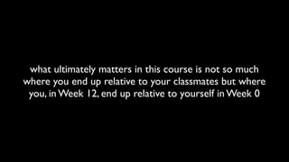 what ultimately matters in this course is not so much
where you end up relative to your classmates but where
you, in Week 12, end up relative to yourself in Week 0
 