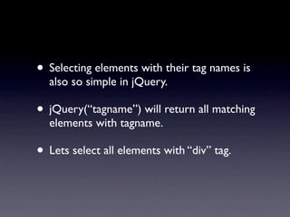 • Selecting elements with their tag names is
  also so simple in jQuery.

• jQuery(“tagname”) will return all matching
  elements with tagname.

• Lets select all elements with “div” tag.
 