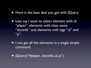 • Here is the best deal you get with jQuery
• Lets say I want to select element with id
  “player”, elements with class name
  “docinfo” and elements with tags “ul” and
  “p”.

• I can get all the elements in a single simple
  command.

• jQuery(“#player, .docinfo, ul, p”)
 