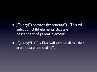 • jQuery(“ancestor descendant”) - This will
  select all child elements that are
  descendant of parent element.

• jQuery(“li a”) - This will return all “a” that
  are a descendant of “li”.
 