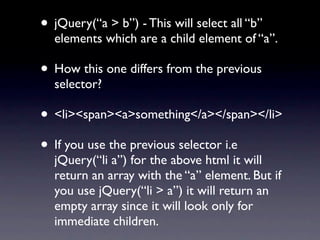 • jQuery(“a > b”) - This will select all “b”
  elements which are a child element of “a”.

• How this one differs from the previous
  selector?

• <li><span><a>something</a></span></li>
• If you use the previous selector i.e
  jQuery(“li a”) for the above html it will
  return an array with the “a” element. But if
  you use jQuery(“li > a”) it will return an
  empty array since it will look only for
  immediate children.
 