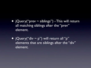 • jQuery(“prev ~ siblings”) - This will return
  all matching siblings after the “prev”
  element.

• jQuery(“div ~ p”) will return all “p”
  elements that are siblings after the “div”
  element.
 
