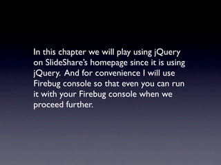 In this chapter we will play using jQuery
on SlideShare’s homepage since it is using
jQuery. And for convenience I will use
Firebug console so that even you can run
it with your Firebug console when we
proceed further.
 
