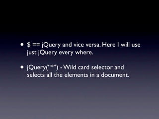 • $ == jQuery and vice versa. Here I will use
  just jQuery every where.

• jQuery(“*”) - Wild card selector and
  selects all the elements in a document.
 