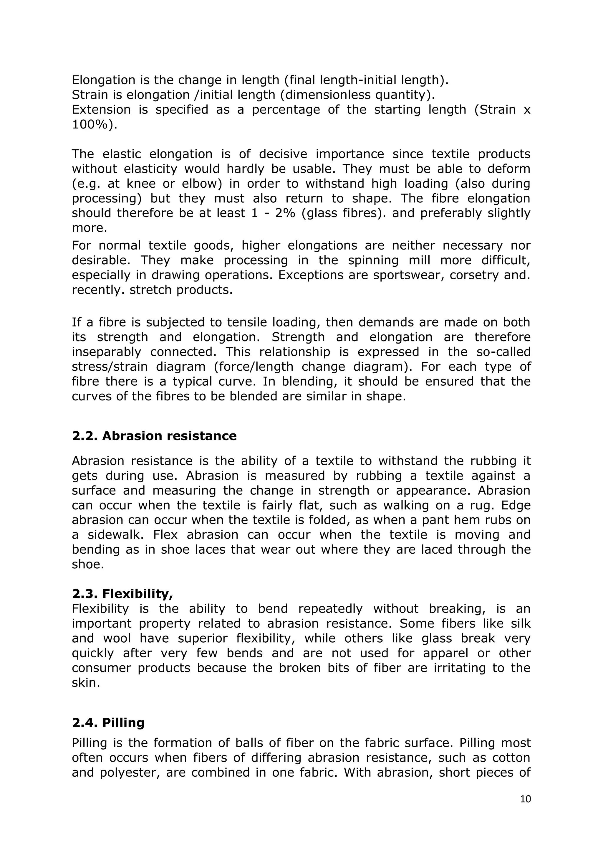 10
Elongation is the change in length (final length-initial length).
Strain is elongation /initial length (dimensionless quantity).
Extension is specified as a percentage of the starting length (Strain x
100%).
The elastic elongation is of decisive importance since textile products
without elasticity would hardly be usable. They must be able to deform
(e.g. at knee or elbow) in order to withstand high loading (also during
processing) but they must also return to shape. The fibre elongation
should therefore be at least 1 - 2% (glass fibres). and preferably slightly
more.
For normal textile goods, higher elongations are neither necessary nor
desirable. They make processing in the spinning mill more difficult,
especially in drawing operations. Exceptions are sportswear, corsetry and.
recently. stretch products.
If a fibre is subjected to tensile loading, then demands are made on both
its strength and elongation. Strength and elongation are therefore
inseparably connected. This relationship is expressed in the so-called
stress/strain diagram (force/length change diagram). For each type of
fibre there is a typical curve. In blending, it should be ensured that the
curves of the fibres to be blended are similar in shape.
2.2. Abrasion resistance
Abrasion resistance is the ability of a textile to withstand the rubbing it
gets during use. Abrasion is measured by rubbing a textile against a
surface and measuring the change in strength or appearance. Abrasion
can occur when the textile is fairly flat, such as walking on a rug. Edge
abrasion can occur when the textile is folded, as when a pant hem rubs on
a sidewalk. Flex abrasion can occur when the textile is moving and
bending as in shoe laces that wear out where they are laced through the
shoe.
2.3. Flexibility,
Flexibility is the ability to bend repeatedly without breaking, is an
important property related to abrasion resistance. Some fibers like silk
and wool have superior flexibility, while others like glass break very
quickly after very few bends and are not used for apparel or other
consumer products because the broken bits of fiber are irritating to the
skin.
2.4. Pilling
Pilling is the formation of balls of fiber on the fabric surface. Pilling most
often occurs when fibers of differing abrasion resistance, such as cotton
and polyester, are combined in one fabric. With abrasion, short pieces of
 