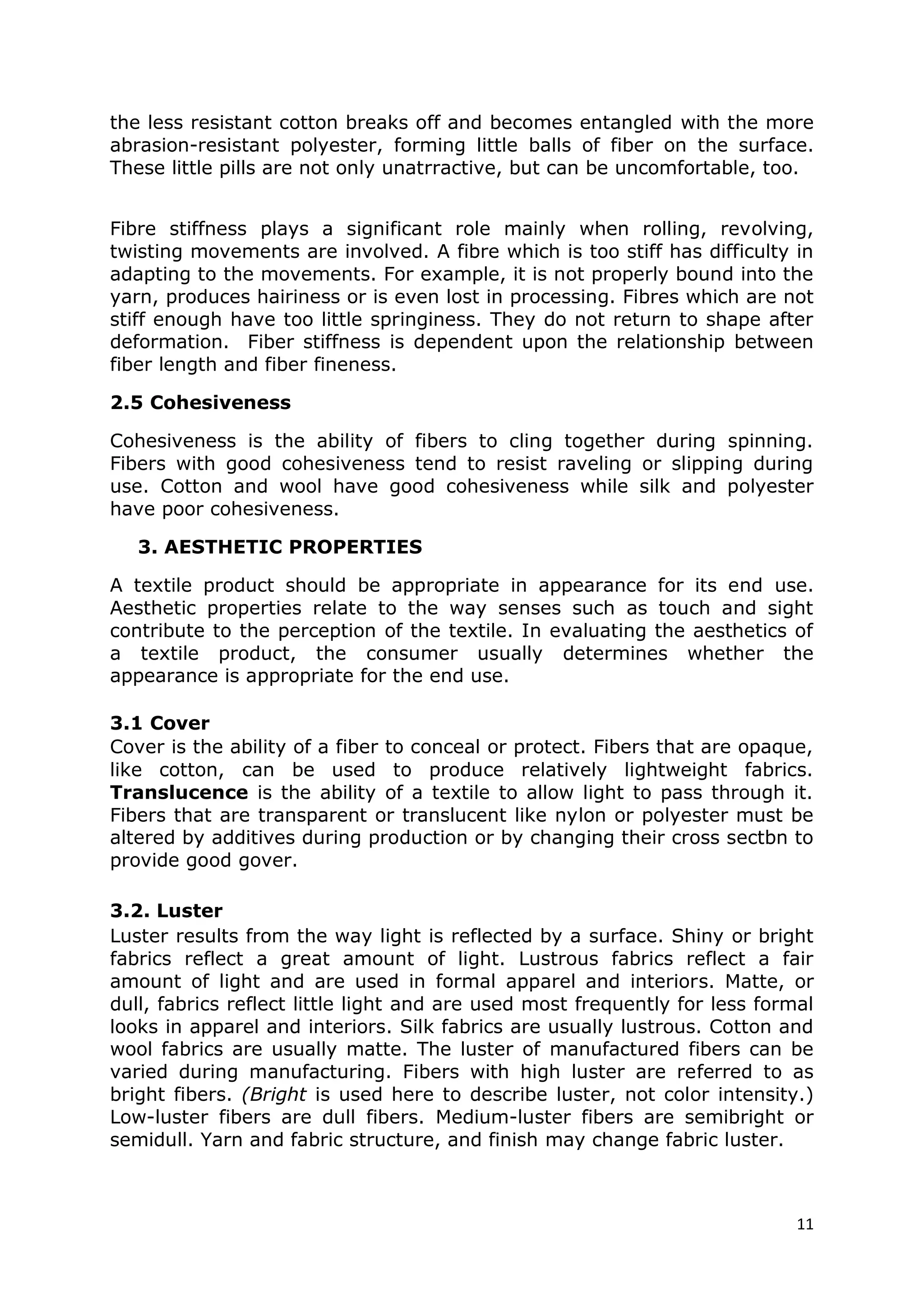 11
the less resistant cotton breaks off and becomes entangled with the more
abrasion-resistant polyester, forming little balls of fiber on the surface.
These little pills are not only unatrractive, but can be uncomfortable, too.
Fibre stiffness plays a significant role mainly when rolling, revolving,
twisting movements are involved. A fibre which is too stiff has difficulty in
adapting to the movements. For example, it is not properly bound into the
yarn, produces hairiness or is even lost in processing. Fibres which are not
stiff enough have too little springiness. They do not return to shape after
deformation. Fiber stiffness is dependent upon the relationship between
fiber length and fiber fineness.
2.5 Cohesiveness
Cohesiveness is the ability of fibers to cling together during spinning.
Fibers with good cohesiveness tend to resist raveling or slipping during
use. Cotton and wool have good cohesiveness while silk and polyester
have poor cohesiveness.
3. AESTHETIC PROPERTIES
A textile product should be appropriate in appearance for its end use.
Aesthetic properties relate to the way senses such as touch and sight
contribute to the perception of the textile. In evaluating the aesthetics of
a textile product, the consumer usually determines whether the
appearance is appropriate for the end use.
3.1 Cover
Cover is the ability of a fiber to conceal or protect. Fibers that are opaque,
like cotton, can be used to produce relatively lightweight fabrics.
Translucence is the ability of a textile to allow light to pass through it.
Fibers that are transparent or translucent like nylon or polyester must be
altered by additives during production or by changing their cross sectbn to
provide good gover.
3.2. Luster
Luster results from the way light is reflected by a surface. Shiny or bright
fabrics reflect a great amount of light. Lustrous fabrics reflect a fair
amount of light and are used in formal apparel and interiors. Matte, or
dull, fabrics reflect little light and are used most frequently for less formal
looks in apparel and interiors. Silk fabrics are usually lustrous. Cotton and
wool fabrics are usually matte. The luster of manufactured fibers can be
varied during manufacturing. Fibers with high luster are referred to as
bright fibers. (Bright is used here to describe luster, not color intensity.)
Low-luster fibers are dull fibers. Medium-luster fibers are semibright or
semidull. Yarn and fabric structure, and finish may change fabric luster.
 