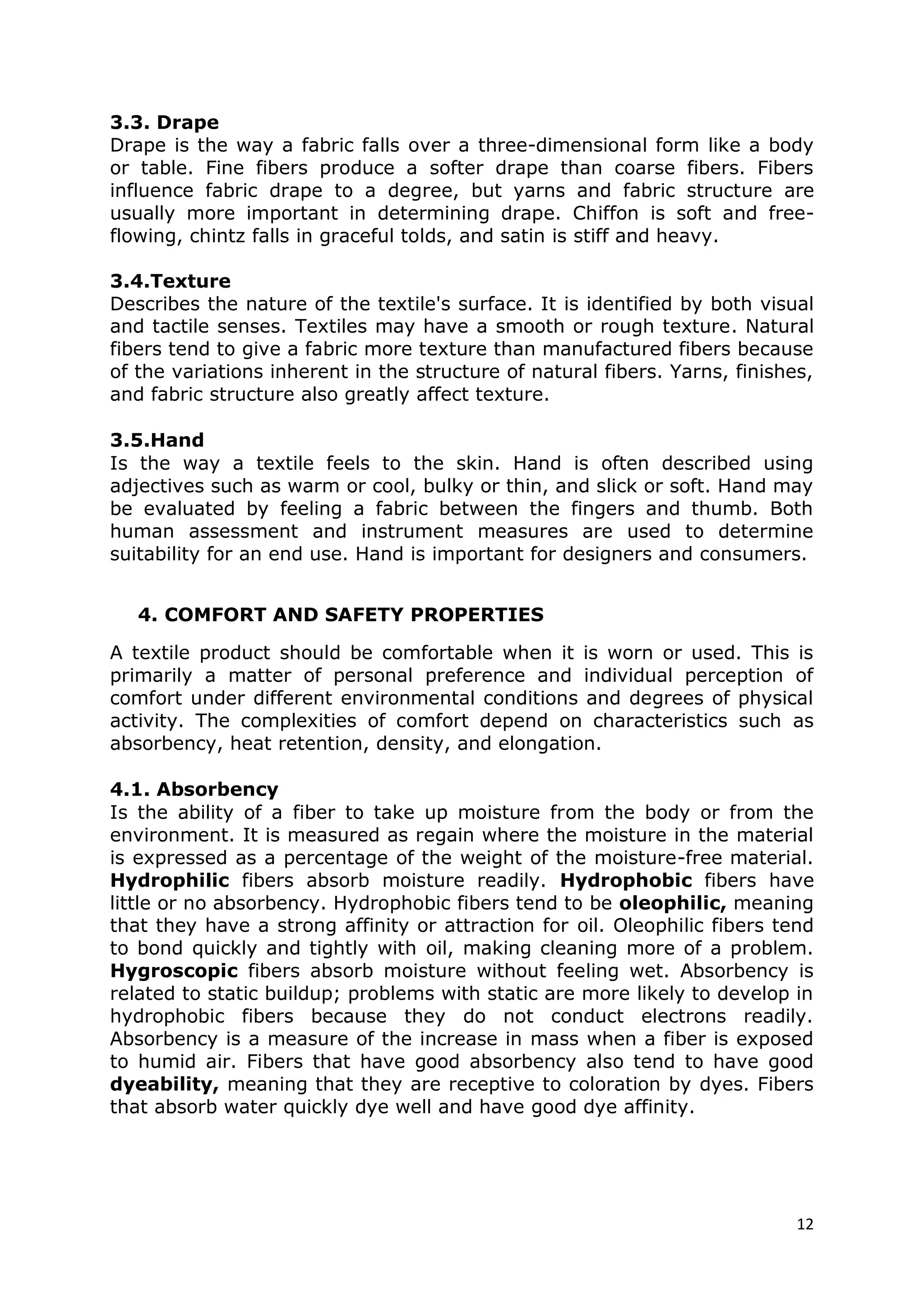 12
3.3. Drape
Drape is the way a fabric falls over a three-dimensional form like a body
or table. Fine fibers produce a softer drape than coarse fibers. Fibers
influence fabric drape to a degree, but yarns and fabric structure are
usually more important in determining drape. Chiffon is soft and free-
flowing, chintz falls in graceful tolds, and satin is stiff and heavy.
3.4.Texture
Describes the nature of the textile's surface. It is identified by both visual
and tactile senses. Textiles may have a smooth or rough texture. Natural
fibers tend to give a fabric more texture than manufactured fibers because
of the variations inherent in the structure of natural fibers. Yarns, finishes,
and fabric structure also greatly affect texture.
3.5.Hand
Is the way a textile feels to the skin. Hand is often described using
adjectives such as warm or cool, bulky or thin, and slick or soft. Hand may
be evaluated by feeling a fabric between the fingers and thumb. Both
human assessment and instrument measures are used to determine
suitability for an end use. Hand is important for designers and consumers.
4. COMFORT AND SAFETY PROPERTIES
A textile product should be comfortable when it is worn or used. This is
primarily a matter of personal preference and individual perception of
comfort under different environmental conditions and degrees of physical
activity. The complexities of comfort depend on characteristics such as
absorbency, heat retention, density, and elongation.
4.1. Absorbency
Is the ability of a fiber to take up moisture from the body or from the
environment. It is measured as regain where the moisture in the material
is expressed as a percentage of the weight of the moisture-free material.
Hydrophilic fibers absorb moisture readily. Hydrophobic fibers have
little or no absorbency. Hydrophobic fibers tend to be oleophilic, meaning
that they have a strong affinity or attraction for oil. Oleophilic fibers tend
to bond quickly and tightly with oil, making cleaning more of a problem.
Hygroscopic fibers absorb moisture without feeling wet. Absorbency is
related to static buildup; problems with static are more likely to develop in
hydrophobic fibers because they do not conduct electrons readily.
Absorbency is a measure of the increase in mass when a fiber is exposed
to humid air. Fibers that have good absorbency also tend to have good
dyeability, meaning that they are receptive to coloration by dyes. Fibers
that absorb water quickly dye well and have good dye affinity.
 