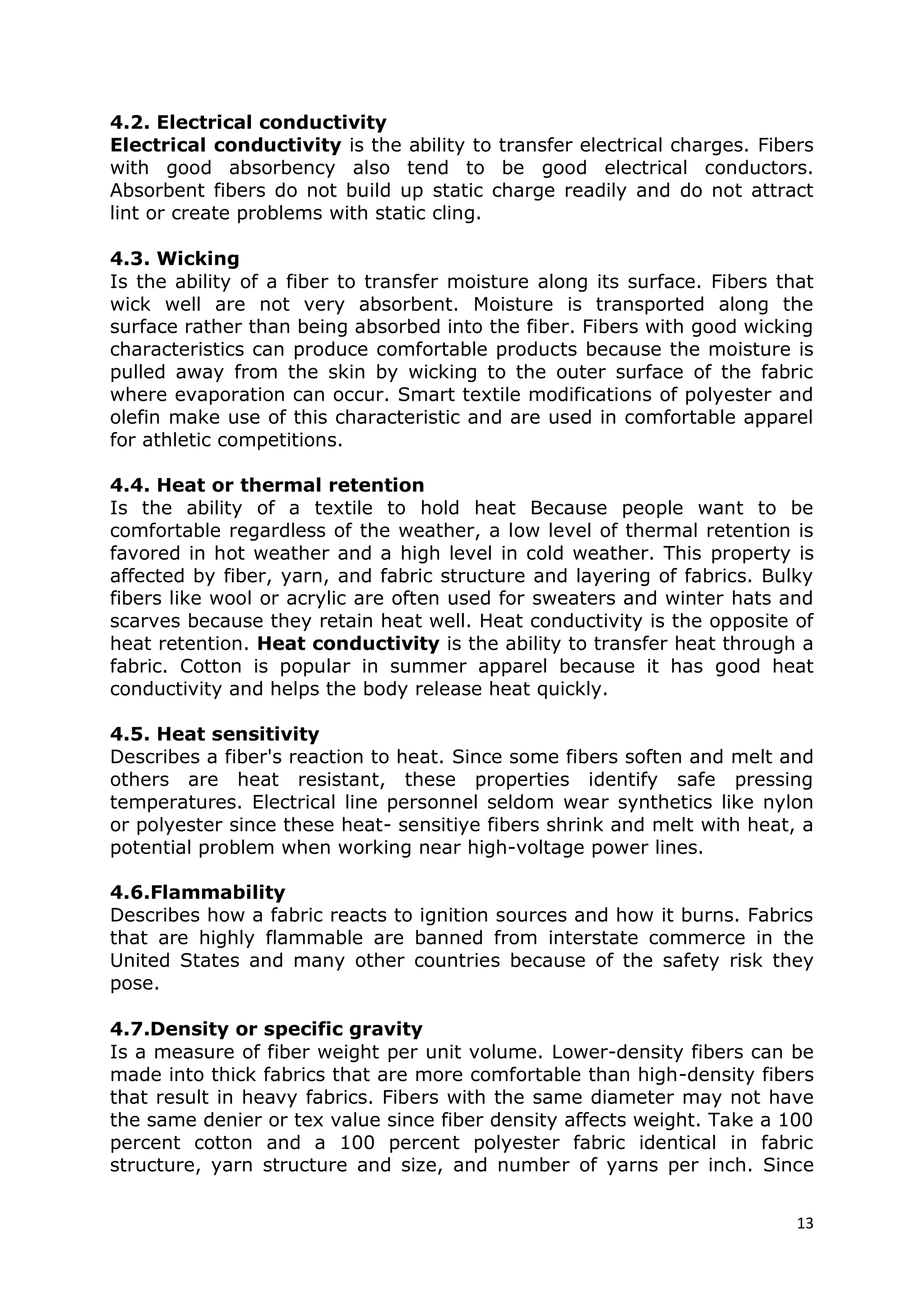 13
4.2. Electrical conductivity
Electrical conductivity is the ability to transfer electrical charges. Fibers
with good absorbency also tend to be good electrical conductors.
Absorbent fibers do not build up static charge readily and do not attract
lint or create problems with static cling.
4.3. Wicking
Is the ability of a fiber to transfer moisture along its surface. Fibers that
wick well are not very absorbent. Moisture is transported along the
surface rather than being absorbed into the fiber. Fibers with good wicking
characteristics can produce comfortable products because the moisture is
pulled away from the skin by wicking to the outer surface of the fabric
where evaporation can occur. Smart textile modifications of polyester and
olefin make use of this characteristic and are used in comfortable apparel
for athletic competitions.
4.4. Heat or thermal retention
Is the ability of a textile to hold heat Because people want to be
comfortable regardless of the weather, a low level of thermal retention is
favored in hot weather and a high level in cold weather. This property is
affected by fiber, yarn, and fabric structure and layering of fabrics. Bulky
fibers like wool or acrylic are often used for sweaters and winter hats and
scarves because they retain heat well. Heat conductivity is the opposite of
heat retention. Heat conductivity is the ability to transfer heat through a
fabric. Cotton is popular in summer apparel because it has good heat
conductivity and helps the body release heat quickly.
4.5. Heat sensitivity
Describes a fiber's reaction to heat. Since some fibers soften and melt and
others are heat resistant, these properties identify safe pressing
temperatures. Electrical line personnel seldom wear synthetics like nylon
or polyester since these heat- sensitiye fibers shrink and melt with heat, a
potential problem when working near high-voltage power lines.
4.6.Flammability
Describes how a fabric reacts to ignition sources and how it burns. Fabrics
that are highly flammable are banned from interstate commerce in the
United States and many other countries because of the safety risk they
pose.
4.7.Density or specific gravity
Is a measure of fiber weight per unit volume. Lower-density fibers can be
made into thick fabrics that are more comfortable than high-density fibers
that result in heavy fabrics. Fibers with the same diameter may not have
the same denier or tex value since fiber density affects weight. Take a 100
percent cotton and a 100 percent polyester fabric identical in fabric
structure, yarn structure and size, and number of yarns per inch. Since
 