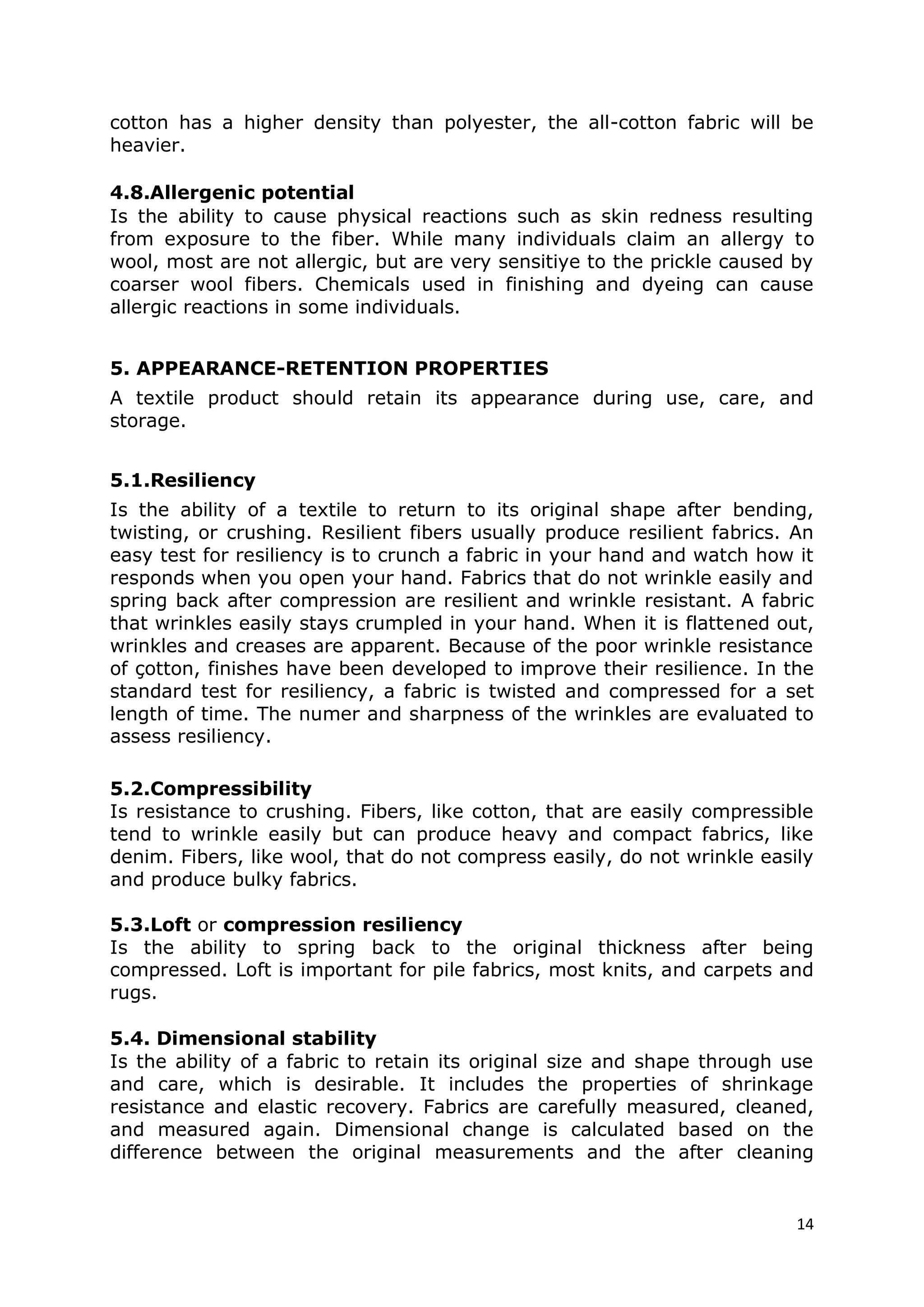 14
cotton has a higher density than polyester, the all-cotton fabric will be
heavier.
4.8.Allergenic potential
Is the ability to cause physical reactions such as skin redness resulting
from exposure to the fiber. While many individuals claim an allergy to
wool, most are not allergic, but are very sensitiye to the prickle caused by
coarser wool fibers. Chemicals used in finishing and dyeing can cause
allergic reactions in some individuals.
5. APPEARANCE-RETENTION PROPERTIES
A textile product should retain its appearance during use, care, and
storage.
5.1.Resiliency
Is the ability of a textile to return to its original shape after bending,
twisting, or crushing. Resilient fibers usually produce resilient fabrics. An
easy test for resiliency is to crunch a fabric in your hand and watch how it
responds when you open your hand. Fabrics that do not wrinkle easily and
spring back after compression are resilient and wrinkle resistant. A fabric
that wrinkles easily stays crumpled in your hand. When it is flattened out,
wrinkles and creases are apparent. Because of the poor wrinkle resistance
of çotton, finishes have been developed to improve their resilience. In the
standard test for resiliency, a fabric is twisted and compressed for a set
length of time. The numer and sharpness of the wrinkles are evaluated to
assess resiliency.
5.2.Compressibility
Is resistance to crushing. Fibers, like cotton, that are easily compressible
tend to wrinkle easily but can produce heavy and compact fabrics, like
denim. Fibers, like wool, that do not compress easily, do not wrinkle easily
and produce bulky fabrics.
5.3.Loft or compression resiliency
Is the ability to spring back to the original thickness after being
compressed. Loft is important for pile fabrics, most knits, and carpets and
rugs.
5.4. Dimensional stability
Is the ability of a fabric to retain its original size and shape through use
and care, which is desirable. It includes the properties of shrinkage
resistance and elastic recovery. Fabrics are carefully measured, cleaned,
and measured again. Dimensional change is calculated based on the
difference between the original measurements and the after cleaning
 