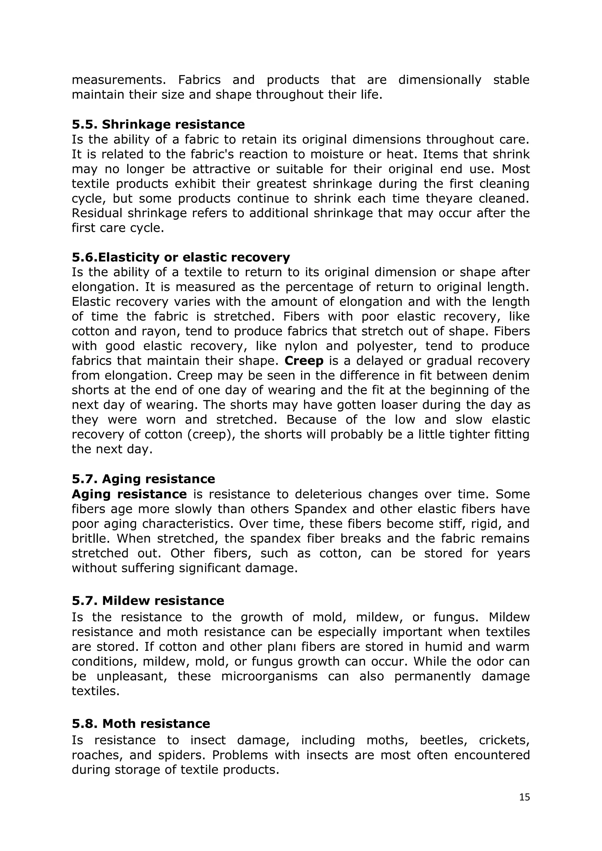15
measurements. Fabrics and products that are dimensionally stable
maintain their size and shape throughout their life.
5.5. Shrinkage resistance
Is the ability of a fabric to retain its original dimensions throughout care.
It is related to the fabric's reaction to moisture or heat. Items that shrink
may no longer be attractive or suitable for their original end use. Most
textile products exhibit their greatest shrinkage during the first cleaning
cycle, but some products continue to shrink each time theyare cleaned.
Residual shrinkage refers to additional shrinkage that may occur after the
first care cycle.
5.6.Elasticity or elastic recovery
Is the ability of a textile to return to its original dimension or shape after
elongation. It is measured as the percentage of return to original length.
Elastic recovery varies with the amount of elongation and with the length
of time the fabric is stretched. Fibers with poor elastic recovery, like
cotton and rayon, tend to produce fabrics that stretch out of shape. Fibers
with good elastic recovery, like nylon and polyester, tend to produce
fabrics that maintain their shape. Creep is a delayed or gradual recovery
from elongation. Creep may be seen in the difference in fit between denim
shorts at the end of one day of wearing and the fit at the beginning of the
next day of wearing. The shorts may have gotten loaser during the day as
they were worn and stretched. Because of the low and slow elastic
recovery of cotton (creep), the shorts will probably be a little tighter fitting
the next day.
5.7. Aging resistance
Aging resistance is resistance to deleterious changes over time. Some
fibers age more slowly than others Spandex and other elastic fibers have
poor aging characteristics. Over time, these fibers become stiff, rigid, and
britlle. When stretched, the spandex fiber breaks and the fabric remains
stretched out. Other fibers, such as cotton, can be stored for years
without suffering significant damage.
5.7. Mildew resistance
Is the resistance to the growth of mold, mildew, or fungus. Mildew
resistance and moth resistance can be especially important when textiles
are stored. If cotton and other planı fibers are stored in humid and warm
conditions, mildew, mold, or fungus growth can occur. While the odor can
be unpleasant, these microorganisms can also permanently damage
textiles.
5.8. Moth resistance
Is resistance to insect damage, including moths, beetles, crickets,
roaches, and spiders. Problems with insects are most often encountered
during storage of textile products.
 