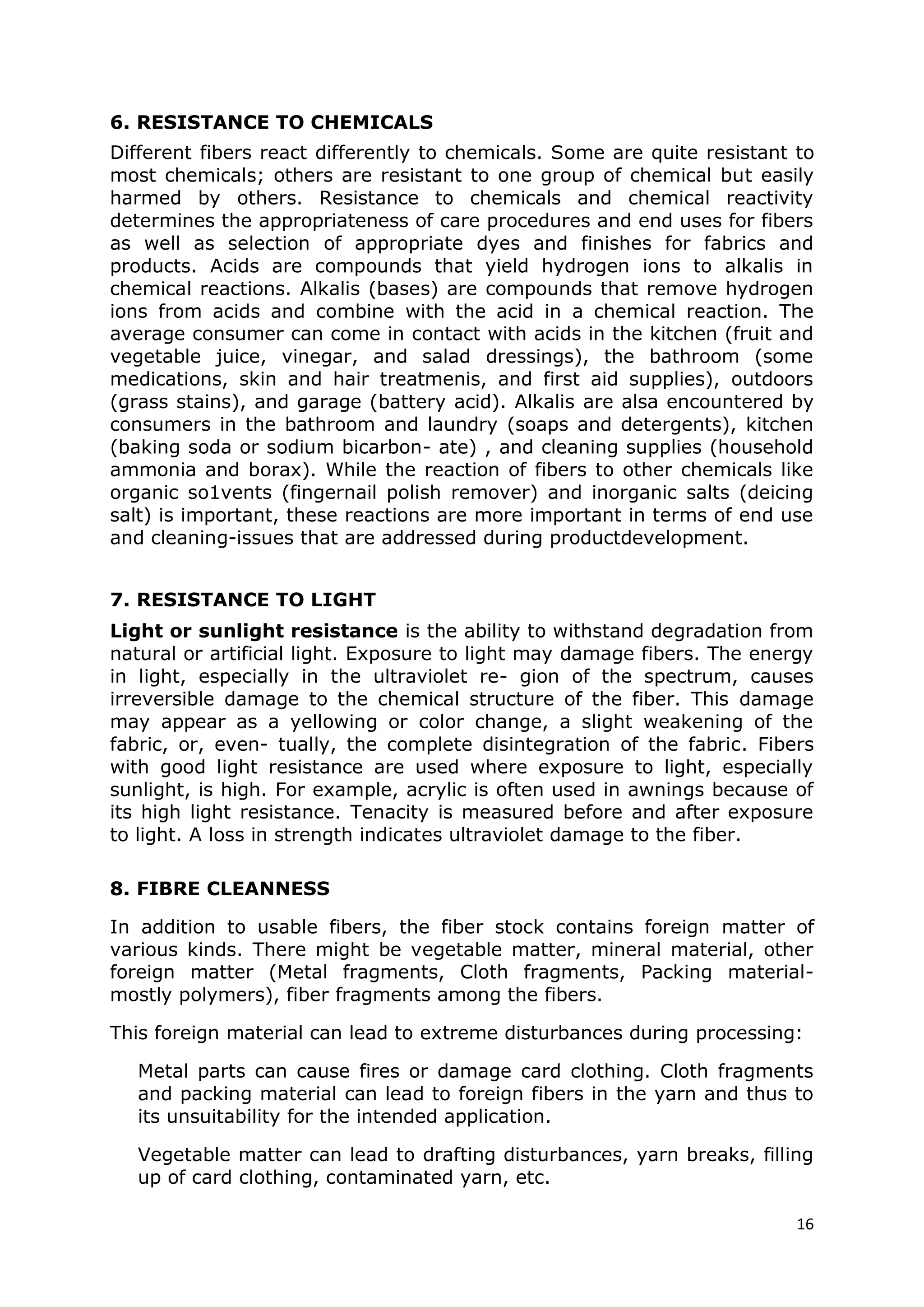 16
6. RESISTANCE TO CHEMICALS
Different fibers react differently to chemicals. Some are quite resistant to
most chemicals; others are resistant to one group of chemical but easily
harmed by others. Resistance to chemicals and chemical reactivity
determines the appropriateness of care procedures and end uses for fibers
as well as selection of appropriate dyes and finishes for fabrics and
products. Acids are compounds that yield hydrogen ions to alkalis in
chemical reactions. Alkalis (bases) are compounds that remove hydrogen
ions from acids and combine with the acid in a chemical reaction. The
average consumer can come in contact with acids in the kitchen (fruit and
vegetable juice, vinegar, and salad dressings), the bathroom (some
medications, skin and hair treatmenis, and first aid supplies), outdoors
(grass stains), and garage (battery acid). Alkalis are alsa encountered by
consumers in the bathroom and laundry (soaps and detergents), kitchen
(baking soda or sodium bicarbon- ate) , and cleaning supplies (household
ammonia and borax). While the reaction of fibers to other chemicals like
organic so1vents (fingernail polish remover) and inorganic salts (deicing
salt) is important, these reactions are more important in terms of end use
and cleaning-issues that are addressed during productdevelopment.
7. RESISTANCE TO LIGHT
Light or sunlight resistance is the ability to withstand degradation from
natural or artificial light. Exposure to light may damage fibers. The energy
in light, especially in the ultraviolet re- gion of the spectrum, causes
irreversible damage to the chemical structure of the fiber. This damage
may appear as a yellowing or color change, a slight weakening of the
fabric, or, even- tually, the complete disintegration of the fabric. Fibers
with good light resistance are used where exposure to light, especially
sunlight, is high. For example, acrylic is often used in awnings because of
its high light resistance. Tenacity is measured before and after exposure
to light. A loss in strength indicates ultraviolet damage to the fiber.
8. FIBRE CLEANNESS
In addition to usable fibers, the fiber stock contains foreign matter of
various kinds. There might be vegetable matter, mineral material, other
foreign matter (Metal fragments, Cloth fragments, Packing material-
mostly polymers), fiber fragments among the fibers.
This foreign material can lead to extreme disturbances during processing:
Metal parts can cause fires or damage card clothing. Cloth fragments
and packing material can lead to foreign fibers in the yarn and thus to
its unsuitability for the intended application.
Vegetable matter can lead to drafting disturbances, yarn breaks, filling
up of card clothing, contaminated yarn, etc.
 
