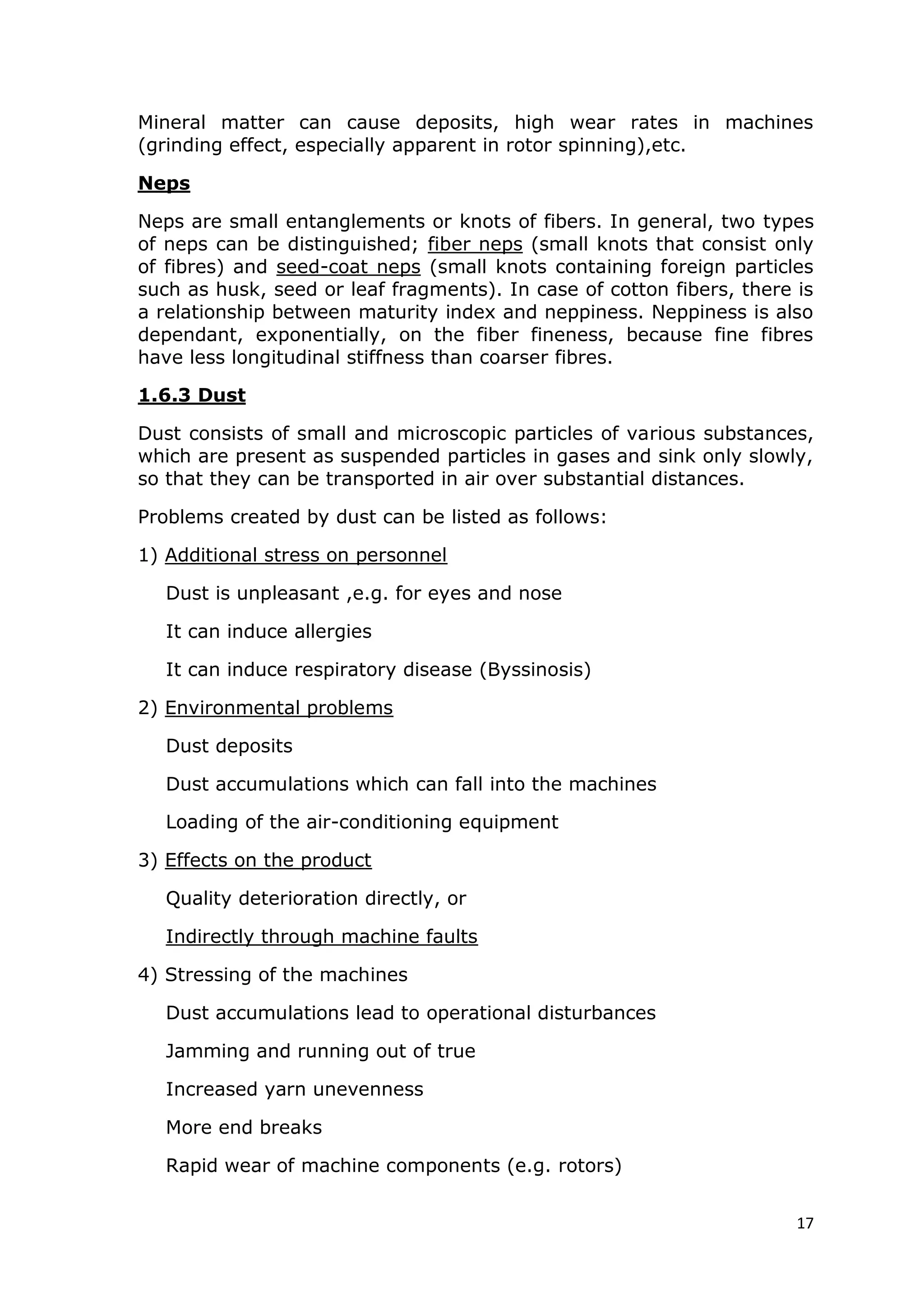 17
Mineral matter can cause deposits, high wear rates in machines
(grinding effect, especially apparent in rotor spinning),etc.
Neps
Neps are small entanglements or knots of fibers. In general, two types
of neps can be distinguished; fiber neps (small knots that consist only
of fibres) and seed-coat neps (small knots containing foreign particles
such as husk, seed or leaf fragments). In case of cotton fibers, there is
a relationship between maturity index and neppiness. Neppiness is also
dependant, exponentially, on the fiber fineness, because fine fibres
have less longitudinal stiffness than coarser fibres.
1.6.3 Dust
Dust consists of small and microscopic particles of various substances,
which are present as suspended particles in gases and sink only slowly,
so that they can be transported in air over substantial distances.
Problems created by dust can be listed as follows:
1) Additional stress on personnel
Dust is unpleasant ,e.g. for eyes and nose
It can induce allergies
It can induce respiratory disease (Byssinosis)
2) Environmental problems
Dust deposits
Dust accumulations which can fall into the machines
Loading of the air-conditioning equipment
3) Effects on the product
Quality deterioration directly, or
Indirectly through machine faults
4) Stressing of the machines
Dust accumulations lead to operational disturbances
Jamming and running out of true
Increased yarn unevenness
More end breaks
Rapid wear of machine components (e.g. rotors)
 